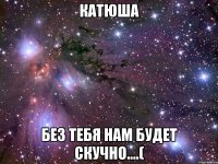 катюша без тебя нам будет скучно....(