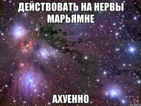 действовать на нервы марьямне ахуенно