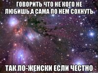 говорить что не кого не любишь,а сама по нем сохнуть так по-женски если честно