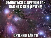 общаться с другом так как не с кем другим охуенно так то