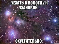 уехать в вологду к ухановой .. охуетительно:*