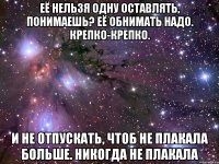 её нельзя одну оставлять, понимаешь? её обнимать надо. крепко-крепко. и не отпускать, чтоб не плакала больше. никогда не плакала