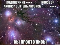 подписчики ♥♥♥ ღღღ house of anubis/ обитель анубиса ღღღ ♥♥♥ вы просто кисы