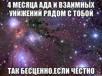 4 месяца ада и взаимных унижений рядом с тобой так бесценно,если честно