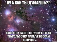 ну а как ты думаешь?? наврятли зашел в группу а тут на тебе'эльзочка лалала':dddсам конечно