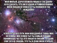 мой милый, дорогой мальчишка я так давно хочу сказать, что ни в одной огромной книжке моей любви не описать. ты появился так нежданно и перепутал все пути, мои наведанные тайны мне не нужны, мне нужен ты! ты самый лучший, понимаешь? из тех, кто любит, и любим, ты даже сам того не знаешь, что ты в душе моей открыл!