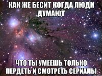 как же бесит когда люди думают что ты умеешь только пердеть и смотреть сериалы