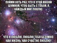 пойми хоть раз, что в этой жизни шумной, чтоб быть с тобой, я каждый миг ловлю. что я люблю, люблю тебя безумно. как жизнь, как счастие люблю!