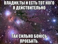 владик,ты и есть тот кого я действительно так сильно боюсь проебать.