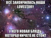 всё закончилась наша lovestory у него новая блядь, которая ничего не стоит