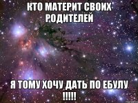 кто материт своих родителей я тому хочу дать по ебулу !!!