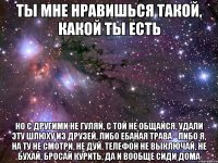 ты мне нравишься такой, какой ты есть но с другими не гуляй, с той не общайся, удали эту шлюху из друзей, либо ебаная трава - либо я, на ту не смотри, не дуй, телефон не выключай, не бухай, бросай курить, да и вообще сиди дома