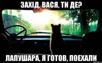 захід, вася, ти де? лапушара, я готов, поехали