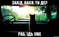 захід, вася, ти де? раб, їдь уже