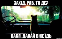 захід, раб, ти де? вася, давай вже їдь