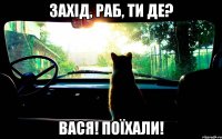 захід, раб, ти де? вася! поїхали!