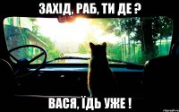 захід, раб, ти де ? вася, їдь уже !