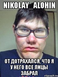 nikolay_alohin от дотрахался, что я у него все лицы забрал