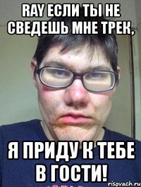 ray если ты не сведешь мне трек, я приду к тебе в гости!