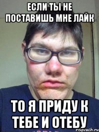 если ты не поставишь мне лайк то я приду к тебе и отебу