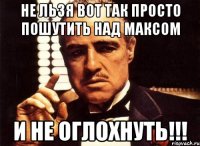 не льзя вот так просто пошутить над максом и не оглохнуть!!!