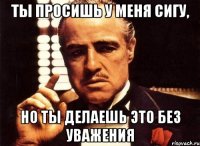 ты просишь у меня сигу, но ты делаешь это без уважения