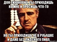 дон тихонович, ты приходишь ко мне и просишь что-то но ты приходишь не в рубашке и даже без лидского пива