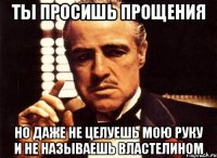 ты просишь прощения но даже не целуешь мою руку и не называешь властелином