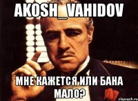 akosh_vahidov мне кажется или бана мало?