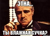 этна... ты влажная сучка?