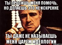 ты просишь меня помочь, но делаешь это не искренне ты даже не называешь меня царем идеологии