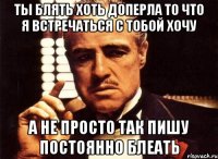 ты блять хоть доперла то что я встречаться с тобой хочу а не просто так пишу постоянно блеать