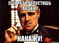 еще раз пропустишь акцию накажу!