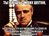 ты орешь с моих шуток, но делаешь это без уважения.ты даже не называешь меня крестным,еще и шлюхой обзываешься.