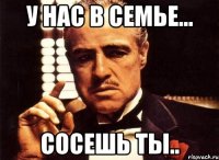 у нас в семье... сосешь ты..