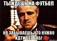 ты идешь на футбол но забываешь что нужно идти без баб!