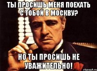 ты просишь меня поехать с тобой в москву? но ты просишь не уважительно!