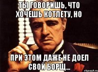 ты говоришь, что хочешь котлету, но при этом даже не доел свой борщ...