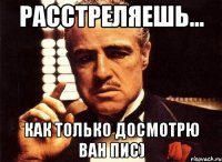 расстреляешь... как только досмотрю ван пис)