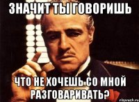 значит ты говоришь что не хочешь со мной разговаривать?