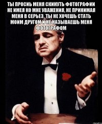 ты просиь меня скинуть фотографии не имея ко мне уважения, не принимая меня в серьез. ты не хочешь стать моим другом и не называешь меня фотографом 