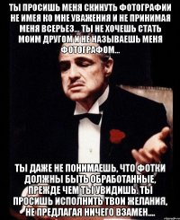 ты просишь меня скинуть фотографии не имея ко мне уважения и не принимая меня всерьез... ты не хочешь стать моим другом и не называешь меня фотографом... ты даже не понимаешь, что фотки должны быть обработанные, прежде чем ты увидишь. ты просишь исполнить твои желания, не предлагая ничего взамен....