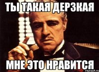 ты такая дерзкая мне это нравится