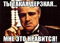 ты такая дерзкая... мне это нравится!