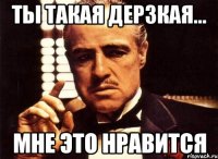 ты такая дерзкая... мне это нравится