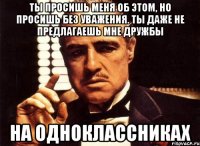 ты просишь меня об этом, но просишь без уважения. ты даже не предлагаешь мне дружбы на одноклассниках