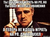 ты звал меня играть на рп, но ты звал меня без уважения а теперь не идешь играть на рп, да ты ахуел