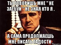 ты говоришь мне " не заебуй " не зная кто я . а сама продолжаешь мне писать гадости .