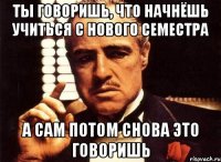 ты говоришь, что начнёшь учиться с нового семестра а сам потом снова это говоришь