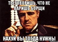 ты говоришь, что не варишь борщи нахуй вы тогда нужны